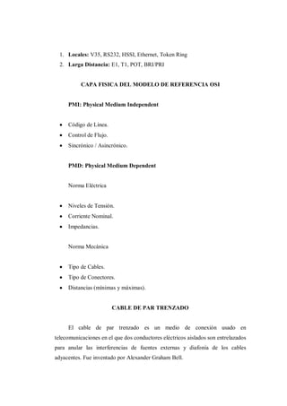 1. Locales: V35, RS232, HSSI, Ethernet, Token Ring
2. Larga Distancia: E1, T1, POT, BRI/PRI
CAPA FISICA DEL MODELO DE REFERENCIA OSI
PMI: Physical Medium Independent
Código de Línea.
Control de Flujo.
Sincrónico / Asincrónico.
PMD: Physical Medium Dependent
Norma Eléctrica
Niveles de Tensión.
Corriente Nominal.
Impedancias.
Norma Mecánica
Tipo de Cables.
Tipo de Conectores.
Distancias (mínimas y máximas).
CABLE DE PAR TRENZADO
El cable de par trenzado es un medio de conexión usado en
telecomunicaciones en el que dos conductores eléctricos aislados son entrelazados
para anular las interferencias de fuentes externas y diafonía de los cables
adyacentes. Fue inventado por Alexander Graham Bell.
 