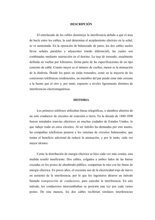 DESCRIPCIÓN
El entrelazado de los cables disminuye la interferencia debido a que el área
de bucle entre los cables, la cual determina el acoplamiento eléctrico en la señal,
se ve aumentada. En la operación de balanceado de pares, los dos cables suelen
llevar señales paralelas y adyacentes (modo diferencial), las cuales son
combinadas mediante sustracción en el destino. La tasa de trenzado, usualmente
definida en vueltas por kilómetro, forma parte de las especificaciones de un tipo
concreto de cable. Cuanto mayor es el número de vueltas, menor es la atenuación
de la diafonía. Donde los pares no están trenzados, como en la mayoría de las
conexiones telefónicas residenciales, un miembro del par puede estar más cercano
a la fuente que el otro y, por tanto, expuesto a niveles ligeramente distintos de
interferencias electromagnéticas.
HISTORIA
Los primeros teléfonos utilizaban líneas telegráficas, o alambres abiertos de
un solo conductor de circuitos de conexión a tierra. En la década de 1880-1890
fueron instalados tranvías eléctricos en muchas ciudades de Estados Unidos, lo
que indujo ruido en estos circuitos. Al ser inútiles las demandas por este asunto,
las compañías telefónicas pasaron a los sistemas de circuitos balanceados, que
tenían el beneficio adicional de reducir la atenuación, y por lo tanto, cada vez
mayor alcance.
Como la distribución de energía eléctrica se hizo cada vez más común, esta
medida resultó insuficiente. Dos cables, colgados a ambos lados de las barras
cruzadas en los postes de alumbrado público, compartían la ruta con las líneas de
energía eléctrica. En pocos años, el creciente uso de la electricidad trajo de nuevo
un aumento de la interferencia, por lo que los ingenieros idearon un método
llamado transposición de conductores, para cancelar la interferencia. En este
método, los conductores intercambiaban su posición una vez por cada varios
postes. De esta manera, los dos cables recibirían similares interferencias
 