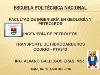 ESCUELA POLITÉCNICA NACIONAL
FACULTAD DE INGENIERÍA EN GEOLOGÍA Y
PETRÓLEOS
INGENIERÍA DE PETRÓLEOS
TRANSPORTE DE HIDROCARBUROS
CODIGO - PTR943
ING. ALVARO GALLEGOS ERAS, MSc.
Quito, 04 de Abril del 2016
 