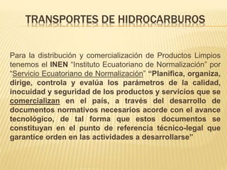 TRANSPORTES DE HIDROCARBUROS
Para la distribución y comercialización de Productos Limpios
tenemos el INEN “Instituto Ecuatoriano de Normalización” por
“Servicio Ecuatoriano de Normalización” “Planifica, organiza,
dirige, controla y evalúa los parámetros de la calidad,
inocuidad y seguridad de los productos y servicios que se
comercializan en el país, a través del desarrollo de
documentos normativos necesarios acorde con el avance
tecnológico, de tal forma que estos documentos se
constituyan en el punto de referencia técnico-legal que
garantice orden en las actividades a desarrollarse”
 