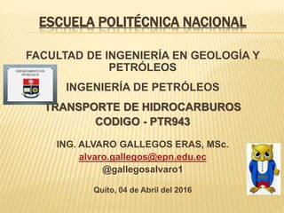 ESCUELA POLITÉCNICA NACIONAL
FACULTAD DE INGENIERÍA EN GEOLOGÍA Y
PETRÓLEOS
INGENIERÍA DE PETRÓLEOS
TRANSPORTE DE HIDROCARBUROS
CODIGO - PTR943
ING. ALVARO GALLEGOS ERAS, MSc.
alvaro.gallegos@epn.edu.ec
@gallegosalvaro1
Quito, 04 de Abril del 2016
 
