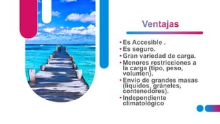 • Es Accesible .
• Es seguro.
• Gran variedad de carga.
• Menores restricciones a
la carga (tipo, peso,
volumen).
• Envío de grandes masas
(líquidos, gráneles,
contenedores).
• Independiente
climatológico
 