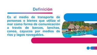 Es el medio de transporte de
personas o bienes que utiliza el
mar como forma de comunicación
a través de barcos, lanchas,
canoa, cayucos por medios de
ríos y lagos navegables.
 