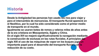 Desde la Antigüedad las personas han usado los ríos para viajar y
para el intercambio de mercancías. El transporte fluvial apareció en
el Neolítico, por lo cual ha sido considerado como el primer medio
de transporte en el mundo.
Igualmente se usaron botes de remos y veleros miles de años antes
de la era cristiana en Mesopotamia, Egipto y China.
En el siglo XVI se mejoró significativamente la navegación mediante
la construcción de esclusas en las rutas fluviales. A principios del
siglo XIX el uso de las máquinas de vapor en los buques jugó un
importante papel para el desarrollo del transporte fluvial y en la
reducción de su costo.
 