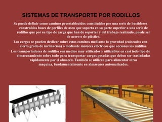 SISTEMAS DE TRANSPORTE POR RODILLOS Se puede definir como caminos preestablecidos constituidos por una serie de bastidores construidos bases de perfiles de aseo que soporta en su parte superior a una serie de rodillos que por su tipo de carga que han de soportar y del trabajo realizado, puede ser de acero o de plástico. Las cargas se pueden deslizar sobre estos caminos mediante la gravedad (colocados con cierto grado de inclinación) o mediante motores eléctricos que acciones los rodillos. Los transportadores de rodillos son medios muy utilizados y utilizables en casi todo tipo de almacenamiento sobre todo para transportar cargas pesadas que deben ser trasladadas rápidamente por el almacén. También se utilizan para alimentar otras maquina, fundamentalmente en almacenes automatizados. 