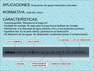 APLICACIONES: Evacuación de aguas residuales y pluviales.
NORMATIVA: UNE-EN 1453-1
CARACTERÍSTICAS:
- Autoextinguibles: Resistencia al fuego M1.
- Facilidad de montaje: Su bajo peso le proporciona facilidad de montaje.
- Resistencia: A la descarga de agua caliente y fría y a los productos químicos.
- Superficie lisa: En la parte interior, garantiza la no obstrucción.
- No alteracion de las aguas: No desprenden sustancias tóxicas ni contaminantes.
LOTE DE FABRICACIÓNØ X ESPESOR
NORMA DE FABRICACIÓNCERTIFICACIÓN NF
CLASIFICACIÓN M1
SELLO AENOR
MATERIAL
MARCA COMERCIAL
 