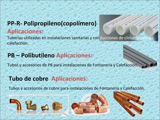 PP-R- Polipropileno(copolímero)
Aplicaciones:
Tuberías utilizadas en instalaciones sanitarias y conducciones de climatización y
calefacción.
PB – Polibutileno Aplicaciones:
Tubos y accesorios de PB para instalaciones de Fontanería y Calefacción.
Tubo de cobre Aplicaciones:
Tubos y accesorios de cobre para instalaciones de Fontanería y Calefacción.
 