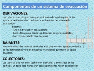Componentes de un sistema de evacuación
DERIVACIONES:
Las tuberías que recogen las aguas residuales de los desagües de los
aparatos sanitarios y las conducen a los bajantes del sistema de
evacuación.
Sistemas:
- Sifón individual en cada aparato.
-Bote sifónico que reúne los desagües de varios aparatos.
-( no recomendable para cocinas)
BAJANTES:
Nos referimos a las tuberías verticales a las que vierte el agua procedente
de las derivaciones y de los desagües y canalones que traen las aguas
pluviales.
COLECTORES:
Las tuberías que van en el techo o en el sótano, o enterradas en los
edificios. En todo caso nunca irán contra pendiente ni con pendiente 0.
 
