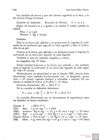 C-68                                              José Luis Galán   Garda

    Las unidades de fuerza y peso del sistema cegesimal es la dina, y la
del sistema Giorgi el newton.
   Ecuación de definición  Ecuación de Newton      F = m x a
   Regla.—Si hacemos m y a iguales a la unidad, F valdrá también la
unidad.
      Dina = g X gal.
      Newton = Kg x m/seg^.

    Unidades
    Dina es la fuerza que aplicada a un gramo-masa le imprime la acele-
ración de un centímetro por segundo en cada segundo, o bien, la acelera-
ción de un gal.
   Newton es la fuerza que aplicada a u i kilogramo-masa le imprime la
aceleración de un metro por segundo en cada segundo.
   También se usan las unidades megadii^á y esteno.
   La megadina vale 10° dinas.
    Esteno (unidad francesa) es la fuerza que aplicada a una tonelada-
masa la imprirñe la aceleración de un metro por segundo en cada segun-
do. Vale 10^ newton.
    Modernamente en electricidad se usa el sistema MIÉ, sistema tetra-
dimensional cuyas unidades fundamentales son: m (longitud); gramo
siete = IQ' (masa); segundo (tiempo) y coulombio o amperio. En este
sistema la unidad de fuerza es el sthen = 10' dinas.
    Ecuación dimensional [F] — [M L T~"J
    De la ecuación de definición deducimos:

          F = m.a. - M - =. M T " ' V = M L T"^
                           t
    La ecuación dimensional nos da directamente la equivalencia entre
las unidades de fuerza estudiadas:

Sistema   F      = [M L T-^]
CGS       dina   ~ g cm seg~^ = 1 CGS
MKS       newton = Kg m seg~' — I O' g x 10^ cm x 1 seg~"^ = 10° dinas
MK'S      Kgf    = ut m seg-' = 9,81 Kg x 1 m x 1 seg-^ = 9,81 newt
Francés   Esteno = Ton m seg~^ = 10'' Kg x 1 m x 1 seg"^ = lO" newt
MÍE       Sthen — (g, siete) cm seg~^—10' g x 1 cm x 1 seg"~^=10' dinas
 