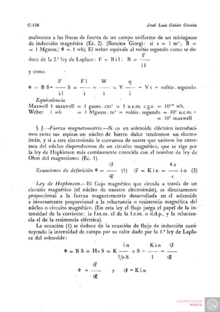 C-158                                                              José Luis Galán   García

malmente a las líneas de fuerza de un campo uniforme de un miriagauss
de inducción magnética (Ec. 2). (Sistema Giorgi: si s = 1 m^; B =
= I Mgauss;" $ = 1 wb). El weber equivale al voltio segundo como se de-
                                                F
duce de la 2." ley de Laplace: F = B i 1 ; B =
                                               il
y como
             F          Fi            w               q      •
( = B S=
D                 S =         • =r-       = V               = V t = voltio . segundo.
            i1       i        i         i
  Equivalencia
Maxwell 1 maxvvell = 1 gauss . cm" = 1 u.e.m. c.g.s. = 10^" wb.
Weber 1 wb         = 1 Mgauss . m'" = voltio . segundo = 10* u.e.m. =
                                                     = 10' maxwell
    § J.—Fuerza magnetomotriz.—Si en un solenoide eléctrico introduci-
mos entre sus espiras un núcleo de hierro dulce tendremos un electro-
imán, y si a este electroimán le curvamos de suerte que unimos los extre-
mos del núcleo dispondremos de un circuito magnético, que se rige por
la ley de Hopkinson más comúnmente conocida con el nombre de ley de
Ohm del magnetismo. (Ec. 1).
                                     q         '     '         Ar:
    Ecuaciones de definición < = >
                                 l       (1) ¿ J = : K i n =        i n (2)
                                     "^                         c
    Ley de Hopkinson.—El flujo magnético que circula a través de un
circuito magnético (el núcleo de nuestro electroimán), es directamente
proporcional a la fuerza magnetomotriz desarrollada en el solenoide
e inversamente proporcional a la reluctancia o resistencia magnética del
núcleo o circuito magnético. (En esta ley el flujo juega el papel de la in-'
tensidad de la corriente; la f.m.m. el de la f.e.m. o d.d.p., y la reluctan-
cia el de la resistencia eléctrica).
    La ecuación (1) se deduce de la ecuación de flujo de inducción susti-
tuyendo la intensidad de campo por su valor dado por la 1 .* ley de Lapla-
ce del solenoide:
                                                in                  Kin        q
                 $ = : B S = H!iS = K                     |i S =         =
                                              l/|xS                  1       oTj
                               q
                        $ =               y     ¿7 = K i n
                               «52
 