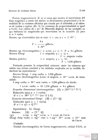 Sistemas   de unidades   físicas                                        C-159


    Fuerza magnetomotriz <??, es ia causa que motiva el movimiento del
flujo magnético a través del núcleo, es directamente proporcional a la in-
tensidad de la corriente eléctrica que circula por el solenoide y al núme-
ro de vueltas o espiras. (Ec. 2). La constante de proporcionalidad es igual
a 4 TT/C. LOS valores de c (n." de Maxwell) depende de las unidades en
que midamos las magnitudes que intervienen en la ecuación (2) para
n = 1 vuelta.
Sistema cgs electrostático (no se usa): i = ues, y c = 3 . 10'" ;

                           F =                gilberts.
                                   3 . 10'"
Sistema cgs electromagnético i = u.e.m. y c = 1; F = 4 n- gilberts.
Sistema Giorgi               i — amperios, y c = J4 "•
                                               F = amperio vuelta.
Sistema práctico'            i = amperio, y e = 10;
                                                F = 1,256 gilberts.
    Teniendo presente la reciprocidad existente entre los números que
miden una misma cantidad y las unidades empleadas en su medida, de-
ducimos las equivalencias:
    Sistema Giorgi 1 amp vuelta = 1,256 gilberts
    Sistema electromagnético (como el amperio = 10~' u.e.m. de inten-
sidad) :
    1 amp vuelta = 10""^ uem vuelta = 1,256 gilberts de donde:
            1 u.e.m. vuelta = 10.1,256 gilberts = 4 ;r gilberts
     Ecuación dimensional electromagnética:        |íJJ = [M''^ L''^ T~^]
     Deducción (para n = 1 vuelta)
      ¿7 = i ^ : M ' / ^ L'/'^ T - ' (ver 12 § G).
    Ecuación dimensional Giorgi: ['ífl = [T~' Q]
     Deducción (para n = 1 vuelta).
      ¿7 = i = q/t = Q T - '

    Equivalencia: Ec.         Giorgi.
   Sistema:     [Vj =          [T"' Q]
 cgs         u.e.m. =         seg~' u.e.m. = 1 u.e.m. de f.m.m.
 Giorgi Amp vuelta =          seg~' coul = 1 seg~' 10~' u.e.m. = 10""' uem
                                                                de f.m.m.
     Unidades
     Unidad electromagnética de fuerza magnetomotriz, unidad C.G.S., es
 