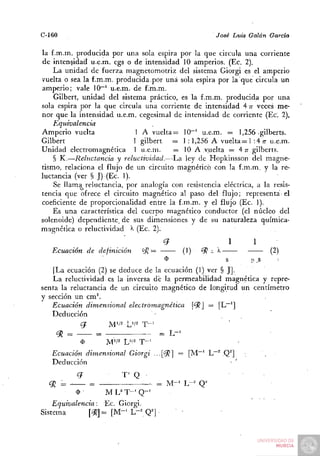 C-160                                                                       José Luis Galán     García

la f.m.m. producida por una sola espira por la que circula una corriente
de intensidad u.e.m. cgs o de intensidad 10 amperios. (Ec. 2).
     L a unidad de fuerza magnetomotriz del sistema Giorgi es el amperio
vuelta o sea la f.m.m. producida por u n a sola espira por la que circula u n
amperio; vale 10~' u.e.m. de f.m.m.
     Gilbert, unidad del sistema práctico, es la f.m.m. producida por u n a
sola espira por la que circula una corriente de intensidad 4 T veces me-  T
nor que la intensidad u.e.m. cegesimal de intensidad de corriente (Ec. 2),
     Equivalencia
Amperio vuelta                1 A v u e l t a ^ 10""^ u.e.m. = 1,256 gilberts.
Gilbert                      1 gilbert       — 1 : 1,256 A v u e l t a = 1 :4 TT u.e.m.
U n i d a d electromagnética 1 u.e.m.        = 10 A vuelta = An gilberts.
     § K.—Reluctancia y reluctividad.—La         ley de Hopkinsson del magne-
tismo, relaciona el flujo de un circuito magnético con la f.m.m. y la re-
luctancia (ver § J) (Ec. 1).
     Se llama reluctancia, por analogía con resistencia eléctrica, a la resis-
tencia que ofrece el circuito magnético al paso del flujo; representa el
coeficiente de proporcionalidad entre la f.m.m. y el flujo (Ec. I).
     Es una característica del cuerpo magnético conductor (el núcleo del
solenoide) dependiente, de sus dimensiones y de su naturaleza química-
magnética o reluctividad '1^ (Ec. 2).
                                                      ¿7                              1   1
    Ecuación           de definición      <yj =                  (1)   '9? - '^                 (2)
                                                      $                           8       n.s
    I La ecuación (2) se deduce de la ecuación (1) ver § JJ.
    La reluctividad es la inversa dé la permeabilidad magnética y repre-
senta la reluctancia de un circuito magnético de longitud u n centímetro
y sección un c m ^
   Ecuación dimensional electromagnética      [¿^] = [L~']
   Deducción

     <92 =                =                       =        L-'
                 (1)          M'/2 W'      T-'
   Ecuación dimensional                Giorgi •••[^ = [ M ~ ' L~" ,Q^]
   Deducción
             ¿7                   T" Q
  cjl = ^              = —           — = M - ' L-= Q^
             $                ML^T-'Q-^
    Equivalencia:        Ec. Giorgi.
Sistema          ['--}?] = [ M - ' L- Q']
 