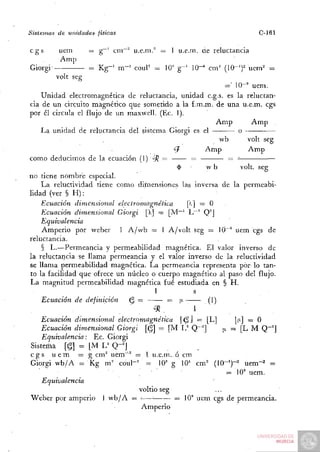 Sistemas   de unidades   físicas                                           C-161

cgs        uem        = g^' cm~" u.e.m." — 1 u.e.m. üe reluctancia
           Amp
Giorgi                = K g - ' m-^' couF =   lO'' g - ' 1 0 ^ cm^ (IQ-^f uem^ =
           volt seg
                                                               =' 10-" uem.
    Unidad electromagnética de reluctancia, unidad c.g.s. es la reluctan-
cia de un circuito magnético que sometido a la f .m.m. de una u.e.m. cgs
por él circula el flujo de un maxwell. (Ec. 1).
                                                            Amp           Amp
    La unidad de reluctancia del sistema Giorgi es el                o
                                                             wb          volt seg
                                              ¿7        Amp              Amp
como deducimos de la ecuación (1) 'íH =
                                               $         wb           volt, seg
no tiene nombre especial.
    L a reluctividad tiene como dirnensiones las inversa de la permeabi-
lidad (ver § H ) :
    Ecuación dimensional    electromagnética       [X] — O
    Ecuación dimensional Giorgi  = [M"~' L"* Q^]
    Equivalencia
    Amperio por weber        1 A/vb = 1 A / v o l t seg = 10"" uem cgs de
reluctancia.
    § L.—Permeancia y permeabilidad magnética. El valor inverso de
la reluctancia se llama permeancia y el valor inverso de la reluctividad
se llama permeabilidad magnética. L a permeancia representa por lo tan-
to la facilidad que ofrece un núcleo o cuerpo magnético al paso del flujo.
La magnitud permeabilidad magnética fué estudiada en § H .
                                         1           s
    Ecuación de definición      (^ —         = ¡x        (1)
                        •               >52.         1
    Ecuación dimensional electromagnética        <^] = [L]        [|J-] = O
    Ecuación dimensional Giorgi [i^] = [M 1 / Q~^]            ¡j. = [L M Q~^]
    Equivalencia:    Ec. Giorgi
 Sistema [§] = [M L^ Q-^J
cgs uem          = g cm^ uem^^ = I u.e.m. ó cm
Giorgi vvb/A = Kg m^' c o u l - ' = lO'^ g 10' c m ' ( 1 0 - ' ) - ' u e m " ' =
                                                                = 10" uem.
    Equivalencia
                                   voltio seg
Weber por amperio 1 w b / A =           •     = 10" uem cgs de permeancia.
                                    Amperio
 