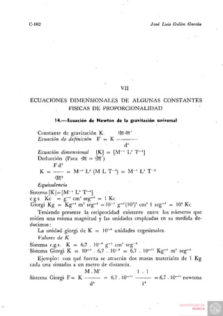 C-162                                             José Luis Galán   García




                                      VII

ECUACIONES DIMENSIONALES DE ALGUNAS CONSTANTES
                FÍSICAS D E   PROPORCIONALIDAD

          14.—Ecuación de Newton de la gravitación universal


   Constante de gravitación K.     9//-^W
   Ecuación de definición F = K
                                       d^
   Ecuación dimensional    [K] = [M~' L^ T~^J
   Deducción (Para <M = 9/Z')
                      ^
         Fd^
    K =       = M-= U (M L T-^) = M - ' L^ T-^
          9r-
    Equivalencia
Sistema [KJ = [M-^ L^ T-^]
c g s Kc — g~' cm'' seg~^ = 1 Kc
Giorgi Kg = Kg-^ m^ seg-^ = 1 0 - ' g-'{OJ cm'' 1 seg-' = lO'' Kc
    Teniendo presente la reciprocidad existente entre los números que
miden una misma magnitud y las unidades empleadas en su medida de-
ducimos :
    La unidad giorgi de K = 10"" unidades cegesimales.
    Valores de K
Sistema c.g.s. K = 6,7 . 10""'' g"^ cni'' seg-^
Sistema Giorgi K = 10-' . 6,7 . 10"^ = 6,7 . 10-'^ Kg"' m' seg-^
    Ejemplo: con qué fuerza se atraerán dos masas materiales de 1 Kg
cada una situadas a un metro de distancia.
                       M.M'                     1.1
Sistema Giorgi F = K           = 6,7 . 10""         = 6,7 . IQ-" newtons
                         d'                      P
 