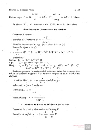 Sistemas   de unidades   físicas                                                   C-163

                              MM'                       • 1 0  lÓ^'
Sistema c.g.s. F = K                         = 6,7 . lO""            ^ 6,7 . lO"'' dinas
                                   d^                       (107

    En efecto: 6,7 . 10-'' newtons - 6,7 . 10"" . 10= =. 6,7 . 10-" dinas

                   15.—Ecuación de Coulomb de la electrostática

    Constante dieléctrica s
                                                      qq'
    Ecuación de definición               F
                                                  4n- £ r
    Ecuación dimensional Giorgi                   [sj = [M"' L—'' T^ Q^]
    Deducción (para q = q')
           q^
 £ =         = Q= L-^ F - ' = Q^ L-^ (M L T-^)-' = M - ' L--" O'
       Fr=
    Equivalencia
Sistema [sJ = [ M - ' L-^ T-^ Q^]
cgs        e^ = g - ' cm—•" seg-^ ues' = e^
Giorgi     Eg = K g - ' m-^ seg-'^ coul'^ = 10-' g - ' (10^)-' cm-^ . ( 3 . 10')^
                  u.e.s.^ = 10-" . 9 . 10''" = 9 . 10° £,
    Teniendo presente la reciprocidad existente entre los números que
miden una misma magnitud y las unidades empleadas en su medida re-
ducimos :
                                                  1
    La unidad Giorgi de             £=                  unidades c.g.s.
                                9.10"
    Valores de £ (para el vacío £„)
                           1
    Sistema c.g.s. so =
                                   47r
                                             1.
    Sistema Giorgi £Ü
                                     9 . 10M;r

                16.—Ecuación de Hooke de elasticidad por tracción

    Constante de elasticidad o módulo de Young E
                                     1     1
    Ecuación de definición    áI —            F
                                     E    S
 
