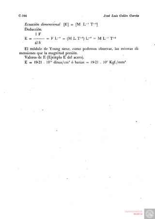 C-164                                        José Luis Galán García

   Ecuación dimensional [E] = [M L~' T~'']
   Deducción
         1 F
   E =         = F L-^ = (M L T-^) L-^ = M L - ' T-^
         Ais
  El módulo de Young tiene, como podemos observar, las mismas di-
mensiones que la magnitud presión.
  Valores de E (Ejemplo E del acero).
  E = 19-21 . 10'^ dinas/cm^ ó barias = 19-21 . lO'^ Kgf./mm'
 
