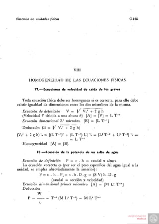 Sistemas de unidades físicas                                        C-165




                                  VIH

        HOMOGENEIDAD DE LAS ECUACIONES FÍSICAS

            17.—Ecuaciones de velocidad de caída de los graves

   Toda ecuación física debe ser homogénea si es correcta, para ello debe
existir igualdad de dimensiones entre los dos miembros de la misma.
    Ecuación de definición   V = ] / V„^ + 2 g h
    (Velocidad V debida a una altura h) [A] = [V] = L T " '
    Ecuación dimensional 2." miembro [B] = [L T~^]
    Deducción (B = )/"         vT^T^h)
(V„^ + 2 g h)'/. = [(L T-')^ + (L T-^) L | 'k = [U T-^ + U T-^] ". =
                               = L T-'
   Homogeneidad [A] = [B|.

             18.—Ecuación de la potencia de un salto de agua

   Ecuación de definición     P = c . h = caudal x altura
   La ecuación correcta es (por ser el peso específico del agua igual a la
unidad, se emplea abreviadamente la anterior):
             P = c . h . P , = c.h.D.g = (SV)h.D.g
                    (caudal = sección x velocidad)
   Ecuación dimensional primer miembro [A] = [M U T"~^]
   Deducción
            W
      P =        = T - ' (M L^ T-^) = M L^ T - '
 