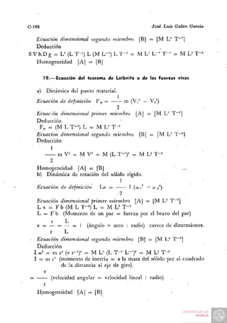 C-166,                                                  José Luis Galán,García

   Ecuación dimensional segundo miembro [B] = [M L^ T~^]
   Deducción
S V h D g = L^ (L T-^) L (M L-') L T-^ = M L^ L"'' T - ' = M L^ T-^*
   Homogeneidad [A] = [BJ


         19.—Ecuación del teorema de Leibnitx o de las fuerzas vivas

      a) Dinámica del punto material.
                                        1
      Ecuación de definición   Fe =           ni (Vi" — V2^)
                                     2
      Ecuación dimensional primer miembro [A] =          [M L" T~^]
      Deducción
       Fe = (M L T-^') L = M U T-'
      Ecuación dimensional segundo miembro [B] =          [M L" T"~^l
      Deducción
            1
         — m V^ = M V^ = M (L T - ' ) ' = M U            T'^
           2
      Homogeneidad [A] = [B]                                      '   ...
      b) Dinámica de rotación del sólido rígido.
                                       1
      Ecuación de definición   La =       I (w i^ —      o) 2^)
                                        ••2

      Ecuación dimensional primer miembro [A] = [M L^ T~^]
      L a = F b (M L T-^) L = M L^ T-^
      L = F b (Momento de un par = fuerza por el brazo del par)
             s    L                               .          ,.    .
      a = — = — = 1 (ángulo = arco : radio) carece de dimensiones.
            r     L
      Ecuación dimensional segundo miembro [B] = [M U T~^]
      Deducción
     I 0)2 = m r^ (v x-J = M L^ (L T"^ L-^)^ =: M L^ T-^
     I = m r^ (momento de inercia = a la masa del sólido por el cuadrado
                de la .distancia al eje de giro).
         V
 =           (velocidad angular = velocidad lineal : radio).
        r
      Homogeneidad     [A] = [B].
 