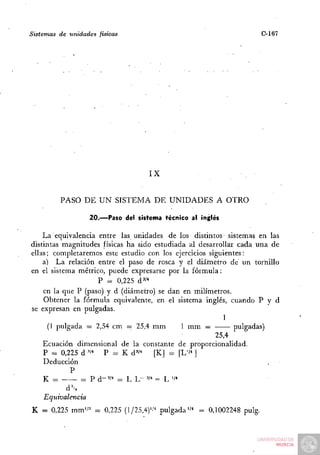 Sistemas   de unidades   físicas                                    C-167




                                      IX


           PASO DE U N SISTEMA DE UNIDADES A OTRO

                     20.—Paso del sistema técnico ai inglés

    La equivalencia entre las unidades de los distintos sistemas en las
distintas magnitudes físicas ha sido estudiada al desarrollar cada una de
ellas; completaremos este estudio con los ejercicios siguientes:
    a) La relación entre el paso de rosca y el diárnetro de un tornillo
en el sistema métrico, puede expresarse por la fórmula:
                    P = 0,225 d''*
    en la que P (paso) y d (diámetro) se dan en milímetros.
    Obtener la fórmula equivalente, en el sistema inglés, cuando P y d
se expresan en pulgadas.
                                                          1
      (1 pulgada = 2,54 cm — 25,4 mm          1 mm —         pulgadas)
                                                       25,4
    Ecuación dimensional de la constante de proporcionalidad.
    P = 0,225 d"*     P = K d""      [K] = [L''" ]
    Deducción
             P
    K = —       = P d-'/^ = L L - 'I* = L '/••

     Equivalencia
K = 0,225 mm'/'' = 0,225 (1/25,4)'''^ pulgada"" = 0,1002248 pulg.
 