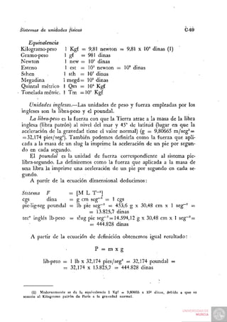 Sistemas   de unidades   físicas                                                  C-69


   Equivalencia
Kilogramo-peso        1 Kgf — 9,81 newton — 9,81 x 10° dinas (1)
Gramo-peso           1 gf = 9 8 1 dinas
Newton                1 new = lO'^ dinas
Esteno                1 est = 10^ newton = 10' dinas
Srhen                1 sth = 10' dinas
Megadina             1 megd= 10° dinas
Quintal métrico      1 Qm — 10^ Kgf
Tonelada métric.     1 Tm = 1 0 ' Kgf

    Unidades inglesas.—;Las unidades de peso y fuerza empleadas por los
ingleses son la libra-peso y el poundal.
    La libra-peso es la fuerza con que la Tierra atrae a la masa de la libra
inglesa (libra patrón) al nivel del mar y 45° de latitud (lugar en que la
aceleración de la. gravedad tiene el valor normal) (g = 9,80665 m/seg^ =
 = 32,174 pies/seg^). También podemos definirla como la fuerza que apli-
cada a la masa de un slug la imprime la aceleración de un pie por segun-
do en cada segundo.
    El poundal es la unidad de fuerza correspondiente al sistema pie-
libra-segundo. La definiremos como la fuerza que aplicada a la masa de
una libra la imprime una aceleración de un pie por segundo en cada se-
gundo.
    A partir de la ecuación dimensional deducimos:

 Sistema F           = [M L T"']
 cgs         dina    = g cm seg""^ = 1 cgs
 pie-lig-seg poundal = Ib pie seg~^ = 453,6 g x 30,48 cm x 1 seg~^ =
                            = 13.825,7 dinas
 tec" inglés Ib-peso = slug pie seg"^ = 14.594,12 g x 30,48 cm x 1 seg~" =
                             = 444.828 dinas

     A partir de la ecuación de definición obtenemos igual resultado:

                                    P = m x g

            lib-peso = 1 Ib X 32,174 pies/seg^ = 32,174 poundal =
                     = 32,174 X 13.825,7 = 444.828 dinas



     (1) Modernamente se da la equivalencia 1 Kgf = 9,80065 x 10^ dinas, debido a que se
 somete al Kilogramo patrón de París a la gravedad normal.
 