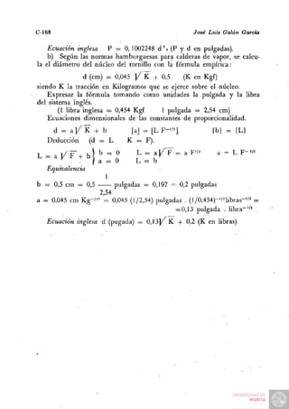 C-168                                                 José Luis Oálán García

    Ecuación inglesa   P = 0,1002248 d ' i (P y d en pulgadas),
    b) Según las normas hamburguesas para calderas de vapor, se calcu-
la el diámetro del núcleo del tornillo con la fórmula empírica:
                 d (cm) ^ 0,045 Y ^  + 0,5     (K en Kgf)
siendo K la tracción en Kilogramos que se ejerce sobre el núcleo.
    Expresar la fórmula tomando como unidades la pulgada y la libra
del sistema inglés.
        (1 libra inglesa = 0,454 Kgf    1 pulgada = 2,54 cm)
    Ecuaciones dimensionales de las constantes dé proporcionalidad.
    d = aj/K + b              [a] = [ L F - ' / ^ ]         [b] = [L]
   Deducción (d = L          K = F).
L = a KF-H b! b = O            L = a l / F = a F'/'       a = L F-/^
        ^ .     / a ^ O        L = b
   Equivalencia
                     1
b = 0,5 cm = 0,5        pulgadas = 0,197 = 0,2 pulgadas
                   2,54
a = 0,045 cm Kg-/'= = 0,045 (1/2,54) pulgadas . (l/0,454)-'/^libras-'/^ =
                                           = 0,13 pulgada . libra"''^
   Ecuación inglesa d (pugada) = 0,13]/ K + 0,2 (K en libras)
 