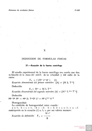 Sistemas   de unidades   físicas                                    C-169




                                      X


                DEDUCCIÓN DE FORMULAS               FÍSICAS


                     21.—Ecuación de la fuerza centrífuga


    El estudio experimental de la fuerza centrífuga nos enseña que ésta
es función de la masa del móvil; de su velocidad y del radio de la
curva:
                     F„ = f (M" V" R= )        (1)
    Ecuación dimensional del primer miembro [A] = [M L T~']
    Deducción
                     Fe = M ' = M L T-^
    Ecuación dimensional del segundo miembro [Ej = [M" L ''+° ^~^]
  Deducción
Ma Vb Rc - M» (L T->)b L» = M" V'+' T""
   Homogeneidad
   La condición de homogeneidad existe cuando:
    a = 1; b -!- c - 1; - b = - 2 ; b ^ 2; 2 + c = 1; c =           -1
sustituyendo en la ecuación (1) a, b, c, por sus valores tenemos:
                                      M v'^
   Ecuación de definición    Fc =
                                        R
 