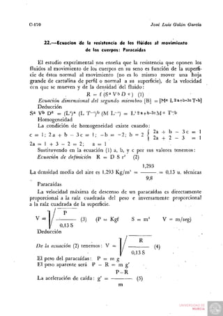 C-170                                                  José Luis Galán     García



        22.—Ecuación «fe la resistencia de los fluidos al movimiento
                         de los cuerpos: Paracaídas

    El estudio experimental nos enseña que la resistencia que oponen los
fluidos al movimiento de los cuerpos en su seno es función de la superfi-
cie de éstos normal al movimiento (no es lo mismo mover una hoja
grande de cartulina de perfil o normal a su superficie), de la velocidad
ccn que se mueven y de la densidad del fluido:
                        R = f (Sa V b D «) (1)
    Ecuación dimensional del segundo miembro [B] = [M" L2a+b-3cT-b]
    Deducción
Sa v b D° ^ (L^)*' (L T-')^ (M L-') = L^2a+b-3cM« T^b
    Homogeneidad
    La condición de homogeneidad existe cuando:
c = 1; 2 a + b - 3 c = 1; - b =. - 2 ; b = 2 | ^^a + ^ I                |^ I    ¡
2a = 1 + 3 - 2 = 2;       a = 1
   Sustituyendo en la ecuación (1) a, b, y c por sus valores tenemos:
   Ecuación de definición R = D S r^ (2)
                                                    1,293
l^a densidad media del aire es 1,293 K g / m ' =     = 0,13 u. técnicas
           •                                     9,8
    Paracaídas
    La velocidad máxima de descenso de un paracaídas es directamente
proporcional a la raíz cuadrada del peso e inversamente proporcional
a la raíz cuadrada de la superficie.

  V =                  (3)   (P = Kgf        S = m=               V = m/seg)
            0,13 S
   Deducción
                                                R
   De la ecuación (2) tenemos: V =       /                  (4)
                                      0,13 S
   El peso del paracaídas:. P = m g
   El peso aparente será P — R = m g'
                                  P-R
   La aceleración de caída: g' =      • (5)
                                      -
                                   m
 