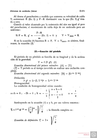 Sistemas de unidades físicas                                           C-171

   Al tirarse el parachutista a medida que aumenta su velocidad de caída
V, aumentará R (Ec. 2) y P —R disminuirá con lo que (Ec. 5) g' tien-
de a cero.
   Cuando el valor alcanzado por la resistencia del aire sea igual al peso
del parachutista, el movimiento de caída deja de ser acelerado para ser
uniíorme:
                           P-R
      Si P = R, g' =            (Ec. 5) = O y     V = V^ax = K
                             m
    Si en la ecuación (4) hacemos R = P, V = V^ax» se obtiene, final-
mente, la ecuación (3).'


                            23.—Ecuación del péndulo

    El período de un péndulo es función de su longitud y de la acelera-
ción de la gravedad.
                            T = f (la gb) (1)
    Ecuación dimensional del primer miembro [A] = [T]
   ("tr = T período es el tiempo invertido en realizar una oscilación com-
pleta).
    Ecuación dimensional del segundo miembro [BJ = [L^+t" T~2bj
    Deducción
             la gb ^ La (L T-2)b =: L»+b T-^l*
    Homogeneidad
    La condición de homogeneidad existe cuando:
                                  , I a -t- b = O
                                      Mi                           ^
a4-b = 0 ; - 2 b = l i b =                          _„     a = —
                                      2 M~~~"                      2
                                               2

    Sustituyendo en la ecuación (1) a y b, por sus valores tenemos:


t , = 1''' g~''* ^   (~ )   ~ / ~ó     ' ^^ fórmula completa es:
    Ecuación de definición ^ = 2 TT
 