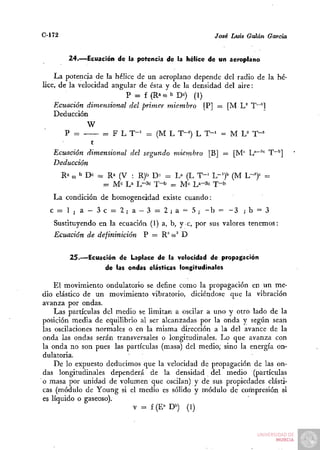 C-172                                                      José Luis Galán García


          24.—Ecuación de la potencia de la hélice de un aeroplano

    La potencia de la hélice de un aeroplano depende del radio de la hé-
lice, de la velocidad angular de ésta y de la densidad del aire:
                          P = f (Ra O b De) (1)
                                      )
   Ecuación dimensional del primer miembro [P] — [M L^ T""']
   Deducción
             W
      P =       = F L T-^ = (M L T-^') L T-^ = M U T - '
              t
   Ecuación dimensional del segundo miembro [B] — [M" L"""'"'^ T"""]
   Deducción
        R» ( b D» = Ra (V : R)b D^ = L» (L T-^ L " ' ) ' (M L-=)'= =
           O
                    =   M e L a L - 3 c T - b = M e La-3e T - ^

   La condición de homogeneidad existe cuando:
  c = l ;    a —3c = 2 ; a — 3 = 2 ¡ a = 5; - b =                 -3 ;b = 3
   Sustituyendo en la ecuación (1) a, b, y e , por sus valores tenemos:
   Ecuación de defininición       P — R" w^ D


          25.—Ecuación de Laplace de la velocidad de propagación
                   de las ondas elásticas longitudinales

    El movimiento ondulatorio se define como la propagación en un me-
dio elástico de un movimiento vibratorio, diciéndose que la vibración
avanza por ondas.
    Las partículas del medio se limitan a oscilar a uno y otro lado de la
posición media de equilibrio al ser alcanzadas por la onda y según sean
las oscilaciones normales o en la misma dirección a la del avance de la
onda las ondas serán transversales o longitudinales. Lo que avanza con
la onda no son pues las partículas (masa) del medio; sino la energía on-
dulatoria.
    De lo expuesto deducimos que la velocidad de propagación de las on-
das longitudinales dependerá de la densidad del medio (partículas
o masa por unidad de volumen que oscilan) y de sus propiedades elásti-
cas (módulo de Young si el medio es sólido y módulo de compresión si
es líquido o gaseoso).
                           V = f (E'" D») (1)
 