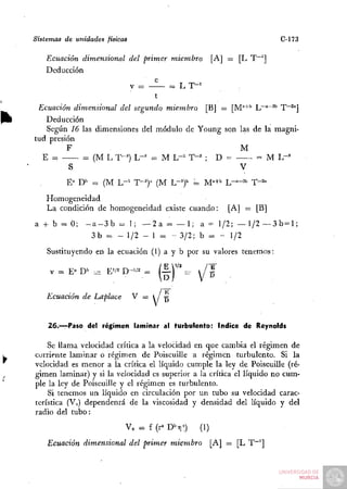 Sistemas de unidades físicas                                                C-173

   Ecuación dimensional del primer miembro                [A] = [L T~']
   Deducción
                               e
                               V   =     = LT-'

 Ecuación dimensional del segundo miembro [B] = [M''"+'' L~°~^'' T""^'']
   Deducción
   Según 16 las dimensiones del módulo de Young son las de la magni-
tud presión
         F                                           M
  E =        =. (M L T-^") L-^ = M L - ' T-= ; D =       = M L-'
          S                                          V
         E^" D'' = (M L - ' T-^" (M 1.-J          = M"+'' L-='-="' T" •2a
   Homogeneidad
   La condición de homogeneidad existe cuando:                [A] = [B]
a + b - 0;     - a - 3 b = 1 ; — 2 a - — 1 ; a = 1/2; — 1/2 — 3 b= 1;
                 3 b - - 1/2 - 1 = - 3/2; b = - 1/2

    Sustituyendo en la ecuación (1) a y b por su valores tenemos:

    V = E" D" :^ E'/^ D-'/2 =          í—j''' =       /^

   Ecuación de Laplace         V = 1 / -g


    2 6 . ^ P a s o del régimen laminar al turbulento: índice de Reynolds

    Se llama velocidad crítica a la velocidad en que cambia: el régimen de
corriente laminar o régimen de Poiseuille a régimen turbulento. Si la
velocidad es menor a la crítica el líquido cumple la ley de Poiseuille (ré-
gimen laminar) y si la velocidad es superior a la crítica el líquido no cum-
ple la ley de Poiseuille y el régimen es turbulento.
    Si tenemos un líquido en circulación por un tubo su velocidad carac-
terística (Vo) dependenrá de la viscosidad y densidad del líquido y del
radio del tubo:
                           V„ = f (r^ D^ri^)        (1)
    Ecuación dimensional del primer miembro               [A] — [L T~']
 