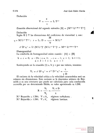 C-174                                                       José Luis Galán García

   Deducción
                                      e
                             V =           = L T-'
                                      t
   Ecuación dimensional del segundo miembro [B] = [M''"'"'^ j^a—sb—c i""']

    Deducción
     Según II § T las dimensiones del coeficiente de viscosidad y son:
                                    M
 y ¡ = M L ~ ' T - ' ; r = L; D =       = M L"^


        r" D*" -fl - = L" (M L-')'' (M L - ' T-')'^ = M''+'= L " - ^ ^ T-^
                   =
   Homogeneidad
   La condición de homogeneidad existe cuando: [A] = [B]
    b + c = 0 ; a - 3 b - c = l ; - c = - l ; c = l ; b = — 1;
                    a + 3 - l = l;     a = - l
   Sustituyendo en la ecuación (1) a, b y c .por sus valores, tenemos:

                   Yo = fD^fl''       = r - ' D - ' T¡' =
                                                            r D
   El cociente de la velocidad crítica a la velocidad característica será un
número sin dimensiones. Este cociente se le denomina número de Rey-
nolds y es una constante que puede ser calculada para cada conducción
recorrida por un determinado fluido, su valor aproximado es 1.200.
                                    Ve          Ve r D
                            R =           =.
                                    V„            7¡
   N.° Reynolds < 1.200; V < V^                régimen turbulento
   Ñ.° Reynolds > 1.200; V > V ^               régimen laminar.
 