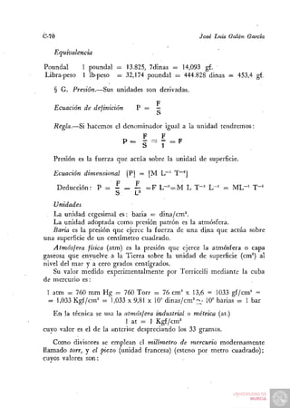 C-70                                                José Luis Galán García

   Equivalencia

Poundal      1 poundal = 13.825, 7dinas = 14,093 g£.
Libra-peso   1 Ib-peso   = 32,174 poundal = 444.828 dinas = 453,4 g£.
                                           =

   § G. Presión.—Sus unidades son derivadas.

                   ...              F
   Ecuación de definición     P = —
                                    S
   Regla.—Si hacemos el denominador igual a la unidad tendremos:
                                F     F
                          P = - =: - = F
                          *^    S     1
   Presión es la fuerza que actúa sobre la unidad de superficie.

   Ecuación dimensional      [P] = [M L~^ T~^]
                       F    _ F
    Deducción: P = -        = — = F L-==^M L T-= L-= = M L " ' T-^
                      S     ~ L'
    Unidades
   La unidad cegesimal es: baria = dina/cm^
   La unidad adoptada como presión patrón es la atmósfera.
   Baria es la presión que ejerce la fuerza de una dina que actúa sobre
una superficie de un centímetro cuadrado.
   Atmósfera física (atm) es la presión que ejerce la atmósfera o capa
gaseosa que envuelve a la Tierra sobre la unidad de superficie (cm°) al
nivel del mar y a cero grados centígrados.
   Su valor medido experimentalmente por Torricelli mediante la cuba
de mercurio es:
 1 atm = 760 mm Hg = 760 Torr = 76 cm'' x 13,6 = 1033 gi/cm' =
 = 1,033 Kgf/cm= = 1,033 x 9,81 x 10" dinas/cm^'^L' 10" barias = 1 bar
   En la técnica se usa la atmósfera industrial o métrica (at.)
                            1 at = 1 Kgf/cm=
cuyo valor es el de la anterior despreciando los 33 gramos.
   Como divisores se emplean el milímetro de mercurio modernamente
llamado torr, y el piezo (unidad francesa) (esteno por metro cuadrado);
cuyos valores son:
 