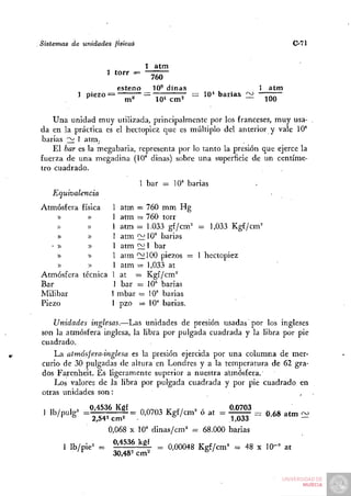Sistemas     de unidades     físicaé                                                 C-7l


                                    1 atm
                           ' *°" =   760
                             esteno   10^ dinas                               atm
               ] piezo                                 = 10* barias :ii       ^^^


    Una unidad muy utilizada, principalmente por los franceses, muy usa-
da en la práctica es el hectopiez que es múltiplo del anterior y vale 10°
barias 2^ 1 atm.
    El bar es la megabaria, representa por lo tanto la presión que ejerce la
fuerza de una megadina (10° dinas) sobre una superficie de un centíme-
tro cuadrado.
                                       1 bar = 10" barias
    Equivalencia
Atmósfera física            1 atm = 760 mm Hg
    «       »               1 atm = 760 torr
    »       »               1 a t m = 1.033 gf/cm= = 1,033 Kgf/cm=
    »       »               1 atm ^W      barias
   •»       »               1 atm S^ 1 bar
    »       »               1 aim 12100 piezos = 1 hectopiez
    »       ))              1 atm = 1,033 at
Atmósfera técnica           1 at = Kgf/cm°
Bar                         1 bar = 10° barias
Milibar                     1 mbar = 10'' barias
Piezo                       1 pzo = 10* barias.

    Unidades inglesas.—Las unidades de presión usadas por los ingleses
son la atmósfera inglesa, la libra por pulgada cuadrada y la libra por pie
cuadrado.
    La atmósfera-inglesa es la presión ejercida por una columna de mer-
curio de 30 pulgadas de altura en Londres y a la temperatura de 62 gra-
dos Farenheit. Es ligeramente superior a nuestra atmósfera.
    Los valores de la libra por pulgada cuadrada y por pie cuadrado en
otras unidades son:

 1 lu/      1 =   0,4536 Kgf           rxnnniTr   fi   2 -   .   0,0703
 1 lb/pulg= = 2 542cm2 = Q'Q703 Kgf/cm^ o at = ^ ^                        = 0,68 atm : ^
                           0,068 X 10° dinas/cm' = 68.000 barias
           1 lb/pie= =      0,4536 kgf      ^ o,00048 Kgf/cm^ = 48 x 10"' at
               '^           30,48-cm^                   ^'
 