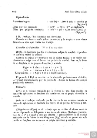 C-72                                                 José Luis Galán García

   Equivalencia
Atmósfera-inglesa                  I atm-ing= 1,00018 atm = 1,03318 at
                                                                  (Kg£/cm=')
Libra por pie cuadrado             1 Ib/l'^ = 48 x lO"'' at (Kgf/cm'')
Libra por pulgada cuadrada         1 Ib /1 ""^ = psi = 0,068 atm = 0,0703 at
                                                                 (Kgf/cm=)
    § H. Trabajo.—Sus unidades son derivadas.
    Cuando una fuerza actúa sobre un cuerpo y le desplaza una cierta
distancia se dice que realiza un trabajo.

   Ecuación de definición     W = F x e x eos f
   Regla.—Si hacemos que los tres factores valgan la unidad, el produc-
to también valdrá la unidad.
    Cuando el ángulo (tp) formado por el vector fuerza y el vector des-
plazamiento valga cero, el factor eos te valdrá la unidad. Esto es, la fuer-
za se desplaza en su propia dirección y sentido.
         Ergio = 1 dina x 1 cm x 1 ( tp = 0)
          Julio = 1 newton x 1 m x 1 (cp = 0)
  Kilográmetro = 1 Kgf x 1 m x 1 (verticalmente).
    El peso de 1 Kgf es una fuerza de dirección perfectamente definida,
la vertical materializada por la plomada —líneas de fuerza del campo
gravitatorio terrestre.
   Unidades
   Ergio es el trabajo realizado por la fuerza de una dina cuando su
punto de aplicación se desplaza un centímetro en su propia dirección y
sentido.
    Julio es el trabajo realizado por la fuerza de un newton cuando su
punto de aplicación se desplaza un metro en su propia dirección y sen-
tido.
    Kilográmetro (Kgm) es el trabajo que se realiza al elevar vertical-
mente el peso de un kilogramo a un metro de altura. (Trabajo gravitato-
rio: W — P' X h igual a peso por altura). Y generalizando, es el trabajo
realizado por la fuerza de un kilogramo (Kgf) cuando su punto de apli-
cación se desplaza un metro en su propia dirección y sentido.
 