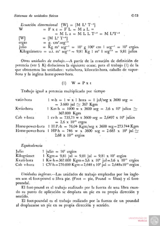 Sistemas de unidades físicas                                            C-73

   Ecuación dimensional [W] = [M U T~^]
  W             = F x e = FL = MaL =
                       = M L a = M L L T - ^ = M UT-'
  [W]           = [M U T-'
  ergio         — g. cm^seg""
  julio         = Kg m^ seg~' = 10' g 100" cm 1 seg"'' = 10' ergios
   Kilográmetro = u.t. m' seg"" = 9,81 Kg 1 m' 1 seg-" = 9,81 julios

   Otras unidades de trabajo.—A partir de la ecuación de definición de
potencia (ver § R) deducimos la siguiente ecuac. para el trabajo (1) de la
que obtenemos las unidades: vatio-hora, kilovatio-hora, caballo de vapor-
hora y la inglesa horse-power-hora.

                               (1)   W = Px t

    Trabajo igual a potencia multiplicado por tiempo

vatio-hora       1 w-h = 1 w x 1 hora = 1 jul/seg x 3600 seg =
                      = 3.600 jul í ^ 367 Kgm
Kvtio-hora       1 K m h = 1000 w x 3600 seg = 3,6 x 10' julios 2¿
                        367.000 Kgm
Cab v-hora       1 cv-h = 735,75 w x 3600 seg = 2,6497 x 10' julios
                      = 2,6 X 10" ergos
Horse-power-hora 1 H.P.-h = 76,04-Kgm/seg x 3600 seg=273.744 Kgm
Horse-power-hora 1 HP-h = 746 w x 3600 seg = 2.685 x 10' jul f::^
                     2,68 X lO^' ergios

    Equivalencia               ^
Julio              1 julio = 1 0 ' ergios
Kilográmet         1 K g m = 9,81 jul = 9,81 jul = 9,81 x 10' ergios
Kvati-hora         1 K w h = 367.000 Kgm = 3,6 x 10' jul = 3,6 x lO^'' ergios
Cab v-hora         1 CV-h = 270.000 Kgm = 2,648 x 10' jul = 2,648x10" ergios

    Unidades inglesas.—Las unidades de trabajo empleadas por los ingle-
ses son el £oot-pound o libra pie. (Foot = pie, Pound = libra) y el foot-
poundal.
    El foot-pound es el trabajo realizado por la fuerza de una libra cuan-
do su punto de aplicación se desplaza un pie en su propia dirección y
sentido.
    El foot-poundal es el trabajo realizado por la fuerza de un poundal
al desplazarse un pie en su propia dirección y sentido.
 