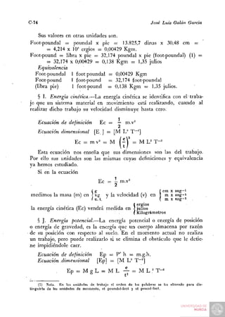 C-74                                                            José Luis Galán García

    Sus valores en otras unidades son.
Foot-poundal = poundal x pie — 13.825,7 dinas x 30,48 cm =
        = 4,214 X 10" ergios = 0,00429 Kgm.
Foot-pound = libra x pie — 32,174 poundal x pie (foot-poundal) (1) =
        = 32,174 X 0,00429 = 0,138 Kgm = 1,35 julios
   Equivalencia
  Foot-poundal 1 foot poundal = 0,00429 Kgm
  Foot-pound      I foot-pound    = 32,174 foot-poundal
  (libra pie)      1 foot-pound = 0,138 Kgm = 1,35 julios.
    § I. Energía cinética.—La energía cinética se identifica con el' traba-
jo que un sistema material en movimiento está realizando, cuando al
realizar dicho trabajo su velocidad disminuye hasta cero.
                    . . .,       1
    Ecuación de definición Ec = — m.v^
    Ecuación dimensional [E ] = [M L^ T"~^]
                       Ec - mv= =r M Í - V = M L= T~^
   Esta ecuación nos enseña que sus dimensiones son las del trabajo.
Por ello sus unidades son las mismas cuyas definiciones y equivalencia
ya hemos estudiado.
   Si en la ecuación
                                        Ec = - rn.v'
                                              2
                                    g               .                í cm X seg->
                                !
                           kg y la velocidad (v) en J m x seg-i
                           u. t.                        ( m X seg-i
                                              ergios
                                              julios
                                                        S
                                              Kilográmetros
   § J. Energía potencial.—La energía potencial o energía de posición
o energía de gravedad, es la energía que un cuerpo almacena por razón
de su posición con respecto al suelo. En el momento actual no realiza
un trabajo, pero puede realizarlo si se elimina el obstáculo que le detie-
ne impidiéndole caer.
   Ecuación de definición     Ep = P' h = m.g.h.
   Ecuación dimensional     [Ep] = [M U T~^
                   Ep = M g L = M L - ^ = M L .^ T-^

     (1) Nota. En las unidades de trabajo el orden de las palabras se lia alterado para dis-
tinguirla de las unidades de momenlo, el poundal-foot y el pound-foot.
 