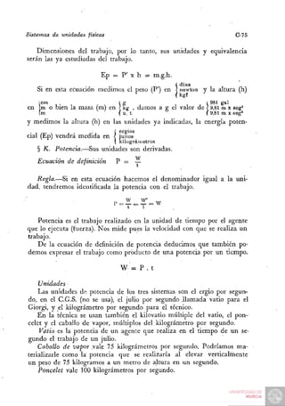 Sistemas de unidades físicas                                              C-75

   Dimensiones del trabajo, por lo tanto, sus unidades y equivalencia
serán las ya estudiadas del trabajo.

                            Ep = P' X h = m.g.h.
                                                 /   ( dina
    Si en esta ecuación medimos el peso (P') en < uewton y la altura (h)
    icm                          (g                           1 981 gal
en !m o bien la masa (m) en ] kg , damos a g el valor de ] 9,81 m x seg^
    (m                           ( u. t.                      ( 9,81 m X seg'
y medimos la altura (h) en las unidades ya indicadas, la energía poten-
                ,      .'      í ergios
cial (Ep) vendrá medida en < julios
                               ( kilográmetros

    § K. Potencia.—Sus unidades son derivadas.
    Ecuación de definición      P = —

   Regla.—Si en esta ecuación hacemos el denominador igual a la uni-
dad, tendremos identificada la potencia con el trabajo.
                                   W   W"
                               P = — = — = W
                                   t   1

    Potencia es el trabajo realizado en la unidad de tiempo por el agente
que lo ejecuta (fuerza). Nos mide pues la velocidad con que se realiza un
trabajo.
    De la ecuación de definición de potencia deducimos que también po-
demos expresar el trabajo como producto de una potencia por un tiempo.

                                 W = P . t

    Unidades
    Las unidades de potencia de los tres sistemas son el ergio por segun-
do, en el C.G.S. (no se usa), el julio por segundo .llamada vatio para el
Giorgi, y el kilográmetro por segundo para el técnico.
    En la técnica se usan también el kilovatio múltiple del vatio, el pon-
celet y el caballo de vapor, múltiplos del.kilográmetro por segundo.
    Vatio es la potencia de un agente que realiza en el tiempo de un se-
gundo el trabajo de un julio.
    Caballo de vapor .vale 75 kilográmetros por segundo. Podríamos ma-
terializarle como la potencia que se realizaría al elevar verticalmente
un peso de 75 kilogramos a un metro de altura en un segundo.
    Poncelet vale 100 kilográmetros por segundo.
 