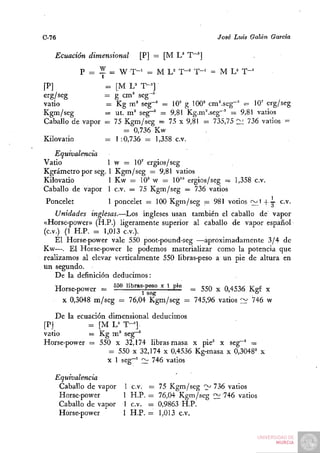 C-76                                                 José Luis Galán Garda

   Ecuación dimensional     [P] — [M U T~']

            P = Z = W T - ' = M L^ T-= T - ' = M L ' T-"
[P]                = [M L'' T-^]
erg/seg            — g cm^ seg"'
vatio              =  Kg m' seg-=' = lO'' g 100' cm^seg-' - 10' erg/seg
Kgm/seg            = ut. m ' seg""' = 9,81 Kg.m^seg-' = 9,81 vatios
Caballo de vapor   = 75 Kgm/seg = 75 x 9,81 = 735,75 ülii 736 vatios =
                        = 0,736 Kw
Kilovatio          = 1:0,736 = 1,358 c.v.
   Equivalencia
Vatio              1 w = 10' ergios/seg
Kgrámetro por seg. 1 Kgm/seg = 9,81 vatios
Kilovatio          1 Kw = 10' w = 10" ergios/seg = 1,358 c.v.
Caballo de vapor 1 c.v. = 75 Kgm/seg = 736 vatios
 Poncelet          1 poncelet = 100 Kgm/seg = 981 votios <;:::¿i + 3- c.v.
    Unidades inglesas.—Los ingleses usan también el caballo de vapor
«Horse-power» (H.P.) ligeramente superior al caballo de vapor español
(c.v.) (1 H.P. = 1,013 C.V.).
    El Horse-power vale 550 poot-pound-seg —aproximadamente 3/4 de
Kw—. El Horse-power le podemos materializar como la potencia que
realizamos al elevar verticalmente 550 libras-peso a un pie de altura en
un segundo.
    De la definición deducimos:
    Horse-power = 550 übras-pes^o x l pie ^ ^^Q ^ ^433^ ^^^ ^
       X 0,3048 m/seg = 76,04 Kgm/seg = 745,96 vatios ~        746 w

    De la ecuación dimensional deducimos
[P]          = [M L^ T-=].
vatio        = Kg m ' seg^
Horse-power = 550 x 32,174 libras-masa x pie' x seg~^ =
                   = 550 X 32,174 x 0,4536 Kg-masa x 0,3048' x
                   x 1 seg~' £^ 746 vatios

   Equivalencia
    Caballo de vapor    1 c.v.   =   75 Kgm/seg '>' 736 vatios
    Horse-power         1 H.P.   =   76,04 Kgm/seg <^ 746 vatios
    Caballo de vapor    1 c.v.   =   0,9863 H.P.
    Horse-power         1 H.P.   =   1,013 c.v.
 