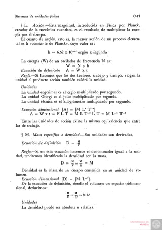 Sistemas de unidades físicas                                         C-77

    § L. Acción.—Esta magnitud, introducida en Física por Planck,
creador de la mecánica cuantista, es el resultado de multiplicar la ener-
gía por el tiempo.
    El cuanto de acción, esto es, la menor acción de un proceso elemen-
tal es h «constante de Planck», cuyo valor es:

                    h = 6,62 X 10~" ergios x segundo

   La energía (W) de un oscilador de frecuencia N es:
                            W = N X h
   Ecuación de definición   A = W x t
   Regla.—Si hacemos que los dos factores, trabajo y tiempo, valgan la
unidad el producto acción también valdrá la unidad.
    Unidades
    La unidad cegesimal es el ergio multiplicado por° segundo.
    La unidad Giorgi es el julio multiplicado por segundo.
    La unidad técnica es el kilográmetro multiplicado por segundo.

    Ecuación dimensional [A] = [M U T~^]
        A = W X t = F L T = M L T-^ L T = M L-^ T-^
    Entre las unidades de acción existe la misma equivalencia que entre
las de trabajo.

    § M. Masa especifica o densidad.—Sus unidades son derivadas.

    Ecuación de definición       D = —

   Regla.—Si en esta ecuación hacemos el denominador igual a la uni-
dad, tendremos identificada la densidad con la masa.
                               D = 1 = ^ =M
    Densidad es la masa de un cuerpo contenida en su unidad de vo-
lumen.
    Ecuación dimensional [D] = [M L""'].
    De la ecuación de definición, siendo el volumen un espacio tridimen-
sional, deducimos:


    Unidades
    La densidad puede ser absoluta o relativa.
 