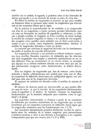 C-60                                                José Luis Galán García

 rándole con su unidad, el segundo, y podemos saber si dos intervalos de
 tiempo son iguales y si un intervalo de tiempo es suma de otros dos.
     En Física la medida de magnitudes es esencial, ya que para estudiar
un fenómeno físico es necesario saber medir las magnitudes que intervie-
 nen en las ecuaciones físicas que le rigen.
     En la práctica la materialización de las unidades y la comparación
con ellas de las magnitudes a medir, presenta grandes dificultades, pero
 así como en Geometría las medidas de superficies y volúmenes, se redu-
cen a simples medidas de longitud, en Física también de modo análogo
la medida de cualquier magnitud se reduce a la medida de tres magnitu-
des escogidas entre aquellas cuyas unidades son de fácil construcción y
empleo y que se toman como magnitudes fundamentales, dándose el
nombre de magnitudes derivadas a todas las demás.
     La ecuación que relaciona la magnitud derivada con las fundamenta-
les recibe el nombre de ecuación dimensional.
     Las magnitudes derivadas y sus unidades se definen mediante ecuacio-
nes muy sencillas^ llamadas ecuaciones de definición, que las relaciona
con otras magnitudes más simples y estudiadas anteriormente en un or-
den didáctico. Para no encontrarnos en un círculo vicioso, es necesario
que algunas no se definan mediante relación con otras, éstas que son las
que precisamente -escogemos como fundamentales, se definen directa-
mente.
     Una vez elegidas las magnitudes que han de tomarse como funda-
mentales y fijadas arbitrariamente una unidad para cada una de ellas,
las ecuaciones de definición determinan sin ambigüedad alguna, una uni-
dad para cada una de las magnitudes derivadas.
     El conjunto de unidades así obtenido recibe el nombre de sistema de
unidades.
     El número de sistemas puede ser inmensurable, ya que pueden dife-
rir unos de otros: a) por la elección de las magnitudes fundamentales,
como el cegesimal y el técnico; b) teniendo comunes las magnitudes
fundamentales, por la unidades adoptadas para medirlas, como el cege-
simal y el giorgi.
     Las ecuaciones dimensionales se obtienen a partir de las ecuaciones
de definición por sucesivas sustituciones de las magnitudes que en éstas
intervienen por sus respectivas ecuaciones de definición, hasta lograr que
las magnitudes resultantes sean las fundamentales (ver 3 § F).
     Las ecuaciones dimensionales permiten fácilmente estudiar la equiva-
lencia entre las unidades de la' misma magnitud pero pertenecientes
a distintos sistemas, y saber si una fórmula es homogénea o no, requisito
indispensables para que sea correcta (ver 3 § F y VIII).
 