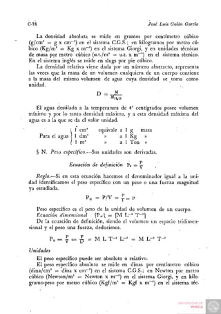 C-78                                                  José Luis Galán García

    La densidad absoluta se mide en gramos por centímetro cúbico
(g/cm' = g X cm~^) en el sistema C.G.S.; en kilogramos por metro cú-
bico (Kg/m'' = Kg X m~'') en el sistema Giorgi, y en unidades técnicas
de masa por metro cúbico (u.t./m^ = u.t. x m~^) en el sistema técnico.
En el sistema inglés se mide en slugs por pie cúbico.
    La densidad relativa viene dada por un número abstracto, representa
las veces que la masa de un volumen cualquiera de un cuerpo contiene
a la masa del misrho volumen de agua cuya densidad se toma como
unidad.
                              D =     M
                                     MH,O

   El agua destilada a la temperatura de 4° centígrados posee volumen
mínimo y por lo tanto densidad máxima, y a esta densidad máxima del
agua es a la que se da el valor unidad.
                     1 cm'     equivale a 1 g  masa
                     1 dm^       »      a l Kg »
                 !
                     1 m'        »      a l Ton   »

   § N. Peso específico.—Sus unidades son derivadas.

                 Ecuación de definición Pe = :^
   Regla.—Si en esta ecuación hacemos el denominador igual a la uni-
dad identificamos el peso específico con un peso o una fuerza magnitud
ya estudiada.
                         Pe = P / V = ^ = P

   Peso específico es el peso de la unidad de volumen de un cuerpo.
   Ecuación dimensional      [ P e  = [M Lr' T~^]
   De la ecuación de definición, siendo el volumen un espacio tridimen-
sional y el peso una fuerza, deducimos.

           Pe = I = ¿       = M L T-^ L-^" = M L-^ T-^

Unidades
   El peso específico puede ser absoluto o relativo.
   El peso específico absoluto se mide en dinas por centímetro cúbico
(dina/cm' = dina x cm~') en el sistema C.G.S.; en Newton por metro
cúbico (Newton/m" = Newton x m""'') en el sistema Giorgi, y en kilo-
gramo-peso por metro cúbico (Kgf/m^ = Kgf x m~^) en el sistema téc-
 