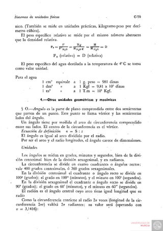 Sistemas de unidades físicas                           •              C-79

nico. (También se mide en unidades prácticas, kilogramo peso por decí-
metro cúbico).
   El peso específico relativo se rnide por el mismo número abstracto
que la densidad relativa.



                        PQ (relativo) = D (relativa)

   El peso específico del agua destilada a la temperatura de 4° C se toma
como valor unidad.

Para el agua
                  I cm'' equivale   a 1 g. peso = 981 dinas
                  1 dm^    ))       a 1 Kg£ = 9,81 X 10= dinas
                  1 m''    »        a l T.m = 10'' Kgf.

                 4.—Otras unidades geométricas y mecánicas

    § O.—Ángulo es la parte de plano comprendida entre dos semirrectas
que parten de un punto. Este punto se llama vértice y las semirrectas
lados del ángulo.
   Un ángulo tiene por medida el arco de circunferencia comprendido
entre sus lados. El centro de la circunferencia es el vértice.
   Ecuación de definición     a = S :r
    El ángulo es igual al arco dividido por el radio.
   Por ser el arco y el radio longitudes, el ángulo carece de dimensiones.
    Unidades
    Los ángulos se miden en grados, minutos y segundos, bien de la divi-
sión centesimal bien de la división sexagesimal, y en radianes.
    La circunferencia se divide en cuatro cuadrantes o ángulos rectos;
vale 400 grados centesimales, ó 360 grados sexagesimales.
    En la división centesimal el cuadrante o ángulo recto se divide en
100^ (grados); el grado en 100"' (minutos), y el minuto en 100' (segundos).
    En la división sexagesimal el cuadrante o ángulo recto se divide en
90° (grados); el grado en 60' (minutos), y el minuto en 60" (segundos).
    El radián es el ángulo central cuyo arco tiene igual longitud que su
radio
    Como la circunferencia contiene al radio ITT veces (longitud de la cir-
cunferencia ITTT) valdrá 2TT radiantes; su valor será (operando con
T =
 T    3,1416):
 
