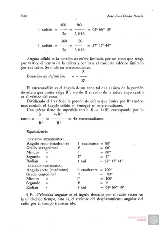 C-80                                                      José Luis Galán García

                         400           200
            1 radián =             =            = 63« 66" 18^
                             2;r       3,1416
                         360             180
            1 radián =             =        : - = 57" 17' 44"
                             2n        3,1416

   Ángulo sólido es la porción de esfera limitada por un cono que tenga
por vértice el centro de la esfera y por base el casquete esférico limitado
por sus lados. Se mide en estereoradianes.
                                      S
   Ecuación de definición       m=


    P^l estereoradián es el ángulo de un cono tal que el área de la porción
de esfera que limita valga R^; siendo R el radio de la esfera cuyo centro
es el vértice del cono.
   Dividiendo el área S de la porción de esfera que limita por R^ tendre-
mos medido el ángulo sólido o (omega) en estereoradianes.
   Una esfera tiene de superficie total: S = 47rR^, corresponde por lo
             S       4;rR='
tanto =          =             — 4n- estereoradianes.
            R^          R'

   Equivalencia
       DIVISIÓN SEXEGESIMAL
   Ángulo recto (cuadrante)             1 cuadrante   — 90°
   Grado sexagesimal                    1°            = 60'
   Minuto     »                         1'            = 60"
   Segundo    » .                       1"            = 1 "
   Radián    »                          1 rad         = 57° 17' 44"
       DIVISIÓN CENTESIMAL
   Ángulo recto (cuadrante)             1 cuadrante   = 100^
   Grado centesimal                     1^            =100""
   Minuto     »                         I"            =100^
   Segundo    »                         P             =1'
   Radián     »                         1 rad         = 63^ 66-" 18=
    § P.—Velocidad angular es el ángulo descrito por el radio' vector en
la unidad de tiempo, esto es, el cociente del desplazamiento angular del
radio por el tiempo transcurrido.
 