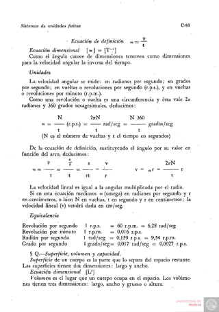 Sistemas de unidades físicas                                                   C-81


                           Ecuación de definición     O —
                                                      D
   Ecuación dimensional      [ ÜJ ] = [T~^]
   Como el ángulo carece de dimensiones tenemos como dimensiones
para la velocidad angular la inversa del tiempo.
    Unidades
   La velocidad angular se mide: en radianes por segundo; en grados
por segundo; en vueltas o revoluciones por segundo (r.p.s.), y en vueltas
o revoluciones por minuto (r.p.m.).
   Como una revolución o vuelta es una circunferencia y ésta vale In
radianes y 360 grados sexagesimales, deducimos:

                   N                  ZTTN            N    360
           O=
           )         (r.p.s.) = —— rad/seg =           grados/seg
                 t               t                 t
           (N es el número de vueltas y t el tiempo en segundos)

   De la ecuación de definición, sustituyendo el ángulo por su valor en
función del arco, deducimos:
             <?        7          s          v                          ZTTN
     ( -
     O             =         =          = -i—             V =    «r =          r
               t       t         rt          r                            t

   La velocidad lineal es igual a la angular multiplicada por el radio.
    Si en esta ecuación medimos lu (omega) en radianes por segundo y r
en centímetros, o bien N en vueltas, t en segundo y r en centímetros; la
velocidad lineal (v) vendrá dada en cm/seg.
    Equivalencia
Revolución por segundo            1 r.p.s. —     60 r.p.m. = 6,28 rad/seg
Revolución por minuto            1 r.p.m.  —     0,016 r.p.s.
Radián por segundo               1 rad/seg —     0,159 r.p.s. = 9,54 r.p.m.
Grado por segundo                lgrado/seg=     0,017 rad/seg = 0,0027 r.p.s.
   § Q.—Superficie, volumen y capacidad.
   Superficie de un cuerpo es la parte que lo separa del espacio restante.
Las superficies tienen dos dimensiones: largo y ancho.
   Ecuación dimensional     [U]
   Volumen es el lugar que un cuerpo ocupa en el espacio. Los volúme-
nes tienen tres dimensiones: largo, ancho y grueso o altura.
 