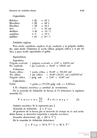 Sistemas de unidades físicas                                          C-83

   Capacidades
Kilolitro              1 Kl     =   10' 1
Hectolitro             1 Hl     =   1= 1
                                     0=
Decalitro              1 DI     =   10 1
litro                   11      =   10' mi
decilitro               1 di    =   10-^ 1
centilitro             1 el     =   10^ 1
mililitro              1 mi     =   10-" 1

   Unidades inglesas
   Para medir superficies emplean el pie cuadrado y la pulgada cuadra-
da; para medir volúmenes la yarda cúbica, pulgada cúbica y el pie cú-
bico, y para medir capacidades el galón.

   Equivalencia
   Superficies
Pulgada cuadrada     1 pulgada cuadrada = 2,54^ = 6,4516 cm^
Pie cuadrado         1 pie cuadrado = 30,48' = 929,03 cm'
   Volúmenes
Yarda cúbica         1 yarda cúbica = 91,44' = 764.555 cm'
Pie cúbico           1 pie cúbico   = 30,48' = 28.317 c m ' = 0,02^317 m' •
Pulgada cúbica       1 pulg. cub.   = 2,54' = 16,387 cm'
   Capacidades
Galón                 1 galón < > 277,274 pulg. cub. < > 4,54litros
   § R.—Impulso mecánico y cantidad de movim-iento.
   De la ecuación de definición de fuerza (§ F) deducimos la siguiente
ecuación (1): .

                               AV
        F = mxa = mx                 FxAt==mxAv                 (I)
                             A t                                 ^ ^
   Impulso mecánico. Se le representa por J.
    Ecuación de definición   J = F x¿ t^
   Al producto de la fuerza por el intervalo de tiempo en el cual actúa
dicha fuerza, se denomina impulsión o impulso mecánico.
   Ecuación dimensional [JJ = [M L T^']
   De la ecuación de definición deducimos:
                  J = F X At = M L T-^ T = M L T-^
 