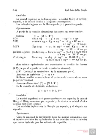 C-84                                                José Luis Galán García

   Unidades
   La unidad cegesimal es la dina-segundo; la unidad Giorgi el newton-
segundo, y la unidad técnica el kilogramo peso-segundo.
   Las unidades inglesas son la libra-segundo, y el poundal-segundo.
   Equivalencias
   A partir de la ecuación dimensional deducimos sus equivalencias:
  Sistema            [J] =. [M L T-^]
CGS                 dina x seg   = 1 g. 1 cm 1 seg^^ = 1 cgs
MKS                 newtonxseg = Kg m seg~' = 10^ g x 10^ cm x
                                                   X 1 seg"' = 10' u.c.gs
MK'S                Kgfxseg      = u.t. m seg-' = 9,81 Kg x 1 m x
                                  =                 =
                                            X 1 seg-' = 9,81 X 10" u.c.gs.
pie-libra-segundo   poudal x seg = libra pie seg-' = 453,6 g x 30,48 cm x
                                             X 1 seg-' = 13.825,7 u.c.gs.
técnico-inglés      libra x seg = slug pie seg-' = 14.594,12 g x
                                  X 30,48 cm x 1 seg-' = 444.828 u.c g s.

   (Las mismas equivalencias que encontramos al estudiar las fuerzas
(§ F), ya que el segundo es común a todos los sistemas).
   § R'.—Cantidad de movimiento. Se le representa por C.
   Ecuación de definición C = m x v
   Se llama cantidad de movimiento al producto de la masa de un cuer-
po por su velocidad.
   Ecuación dimensional [C] = [M L T—']
   De la ecuación de definición deducimos:

                         C = m V = M L T-'
   Unidades
   La unidad cegesimal es el gramo-centímetro por segundo; la unidad
Giorgi el Kilogramo-metro por segundo, y Ta técnica es unidad técnica
de masa-metro por segundo.
   Las unidades inglesas son la libra-pie por segundo, y el slug-pie por
segundo.
   Equivalencia
    Como la cantidad de movimiento tiene las mismas dimensiones que
el impulso mecánico, las equivalencias de sus unidades serán las mismas
que hemos deducido para las unidades de impulsión.
 