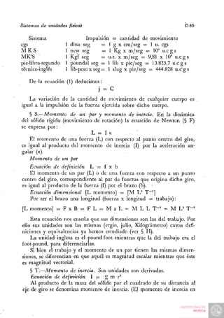 Sistemas   de unidades       física^                                         C-85

    Sistema                         Impulsión =• cantidad de movimiento
cgs                      1   dina seg      = 1 g x cm/seg = 1 u. cgs
MKS                      1   new seg       = 1 Kg x m/seg — 10^ u . c g s
MK'S                     1   Kgf seg       = u.t. x m/seg = 9,81 x 10= u . c g s
pie-libra-segundo        1   poundal seg = 1 lib x pie/seg — 13.825,7 u . c g s
técnico-inglés           1   íib-peso x seg= . 1 slug x pie/seg = 444.828 u.c'gs

    De la ecuación (1) deducimos:
                                        j= c
   La variación de la cantidad de movimiento de cualquier cuerpo es
igual a la impulsión de la fuerza ejercida sobre dicho cuerpo.
    § S.—Momento de un par y momento de inercia. En la dinámica
del sólido rígido (movimiento de rotación) la ecuación de Newton (§ F)
se expresa por:
                             L = I a
    El momento de una fuerza (L) con respecto al punto centro del giro,
es igual al producto del momento de inercia (I) por la aceleración an-
gular (a).
    Momento de un par
    Ecuación de definición L = f x b
    El momento de un par (L) o de una fuerza con respecto a un punto
centro del giro, correspondiente al par de fuerzas que origina dicho giro,
es igual al producto de la fuerza (f) por el brazo (b). •
    Ecuación dimensional [L momento] = [M L^ T~^]
    Por ser el brazo una longitud (fuerza x longitud = trabajo):
 [L momento] :=. F x B = F L = M a L = M L L T-^' = M L^' T"^
    Esta ecuación nos enseña que sus dimensiones son las del trabajo. Por
ello sus unidades son las mismas (ergio, julio. Kilográmetro) cuyas defi-
niciones y equivalencias ya hemos estudiado (ver § H).
    La unidad inglesa es el poundfoot mientras que la del trabajo era el
foot-pound, para diferenciarlas.
    Si bien el trabajo y el momento de un par tienen las mismas dimen-
siones, se diferencian en que aquél es magnitud escalar mientras que éste
es magnitud vectorial.
     § T.—Momento de inercia. Sus unidades son derivadas.
     Ecuación de definición 1 = S m r^
     Al producto de la masa del sólido por el cuadrado de su distancia al
 eje de giro se denomina momento de inercia. (El momento de inercia en
 