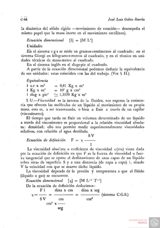 C-86                                                José Luis Galán Garda

la dinámica del sólido rígido —movimiento de rotación— desempeña el
mismo papel que la masa inerte en el movimiento rectilíneo).
   Ecuación dimensional      [I] = [M L^]
    Unidades
    En el sistema c g s se mide en gramos-centímetros al cuadrado; en el
sistema Giorgi en kilogramos-metros al cuadrado, y en el técnico en uni-
dades técnicas de masa-metro al cuadrado.
    En el sistema inglés en el slugs-pie al cuadrado.
    A partir de la ecuación dimensional podemos deducir la equivalencia
de sus unidades; estas coinciden con las del trabajo. (Ver § H.).
   Equivalencia
                    --= 9,81 Kg X m^
   1 Kg X m^        = lO' g X cm^
   1 slug X pie'    2^ 1,3559 Kg x m '
    § U.—Viscosidad es la inversa de la fluidez, nos expresa la resisten-
cia que ofrecen las moléculas de un líquido al movimiento de su propia
masa, esto es, a ser transvasado, o bien a fluir a través de un capilar
(viscosímetro).
    El tiempo que tarda en fluir un volumen determinado de un líquido
a través del viscosímetro es proporcional a la relación viscosidad absolu-
ta: densidad; ello nos permite medir experimentalmente viscosidades
relativas, con relación al agua destilada.
                                          SV
    Ecuación de definición     F = Y   ¡
                                           1
     La viscosidad absoluta o coeficiente de viscosidad n (eta) viene dada
por la ecuación de definición en que F es la fuerza de viscosidad o fuer-
za tangencial que se opone al deslizamiento de unas capas de un líquido
sobre otras de superficie S y a una distancia (de capa a capa) 1, siendo
V la velocidad con que se mueve dicho líquido.
    La viscosidad depende de la presión y temperatura a que el fluido
(líquido o gas) se encuentre.
    Ecuación dimensional     [YJ] = [M L~' T~']
    De la ecuación de definición deducimos:
             F 1      dina x cm      dina x seg
       Y =
        ¡          =               =              (sistema C.G.S.)
             SV          cm              cm*
                 cm' X
                        seg
 