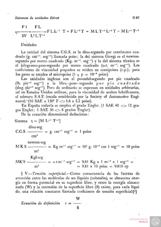 Sistemas de unidades ftsicaS                                            C-87

      Fl         FL
y,=        =        = F L L-^ T = F L-^ T = M L T-^ L"'' T = M L"^ T - '
      SV       L^LT-'

      Unidades
    La unidad del sistema C.G.S. es la dina-segundo por centímetro cua-
drado (g. crn~ seg~^) llamada poise; la del sistema Giorgi es el newton-
segundo por metro cuadrado (Kg. m~ seg~') y la del sistema técnico es
el kilogramo-peso-segundo por metro cuadrado (u.t. m"'. seg~'). Los
coeficientes de viscosidad pequeños se miden en centipoises (cp.); para
los gases se emplea el micropoise (1 y¡ p = 10~° poise).
    Las unidades inglesas son el poundal-segundo por pie cuadrado
(Ib. pie~' seg~') y la libra - peso - segundo p o r p i e c u a d r a d o
(slug. pie""^ S£g~0- Pero de ordinario se expresan en unidades arbitrarias,
así en Estados Unidos utilizan, para la viscosidad de aceites lubrificantes,
el número S A E (escala establecida por la Society of Automotive Engi-
neers).-(10 SAE a 130" F < > 1 , 6 a 2,2 poise).
    En España todavía se emplea el grado Engler. (1 SAE 40 < > 12 gra-
gos Engler; 1 SAE 30 < > 8 grados Engler).
    De la ecuación dimensional deducimos:
Sistema Y = [M L-1 T - . j
         ¡      -
           dina-seg
C.G.S.                  g. cm~^ seg~' =    ppise
               cm^
           newton-seg
MKS                     = Kg m~^ seg""^ = lO' g. lO"'* cm 1 seg~' = 10 poise
                m''
            Kgf-seg
MK'S -                  = u.t.m~' seg~' = 9,81 Kg X 1 m - ' X 1 seg-' =
                m^                      = 9,81 X 10 poise =: 9.810 cp
    § V.—Tensión superficial.—Como consecuencia de las fuerzas de
atracción entre las moléculas de un líquido (cohesión), se almacena ener-
gía en forma potencial en su superficie libre, y entre la energía almace-
nada (W) y la extensión de la superficie libre (S) existe, para cada líqui-
do, una relación constante llamada coeficiente de tensión superficial (t)
                                       W
      Ecuación de definición     T=
 