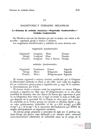 Sistemas de unidades físicas                                            C-61



                                      II

            MAGNITUDES Y UNIDADES MECÁNICAS

  2.—Sistemas de unidades mecánicos.—Magnitudes            fundamentales.—
                      Unidades fundamentales

    En Mecánica tres «on los sistemas que por su mayor uso vamos a de-
sarrollar : cegesimal, giorgi y técnico o terrestre.
    Las magnitudes fundamentales y unidades de estos sistemas son:

                         magnitudes      fundamentales

           Cegesimal:      Longitud        Masa            Tiempo
              Giorgi:      Longitud        Masa            Tiempo
             Técnico:      Longitud        Peso o Fuerza   Tiempo

                          unidades    fundamentales

           Cegesimal:     . Centímetro      Gramo          Segundo
               Giorgi:      Metro           Kilogramo      Segundo
             Técnico:      Metro            Kilogramo-peso Segundo

    El sistema cegesimal o sistema absoluto establecido por el Congreso
de Electricidad celebrado en París el año. 1881, mide todas las magnitu-
des en centímetros, gramos masa y segundos (cm. g. seg.). Se le represen-
ta abreviadamente por C.G.S.
    El sistema técnico o terrestre mide las magnitudes en metros, kilogra-
mos-peso y segundos (m. Kgf. seg.). El kilogramo-peso no es una masa
(cantidad de materia), sino una fuerza (la fuerza que representa el peso
de un kilogramo). Esta varía con el lugar en donde la masa se halle, por-
que depende de la gravedad. En la Ciencia no sirve pues, este sistema.
Es admisible en la técnica porque los cálculos se efectúan dando a «g»
un valor prácticamente inalterable, el de: g = 9,81 m/seg^ g = 9,80
m.seg"^, g = 10 m.seg""^. Se le representa abreviadamente por M.K'S. Se
emplea principalmente en ingeniería mecánica.
    El sistema giorgi, propuesto a principios de siglo por el profesor ita-
liano Giorgi, que parece estar destinado a ser sistema único universal
(convenientemente reformado), de utilización tanto en el campo de la
 